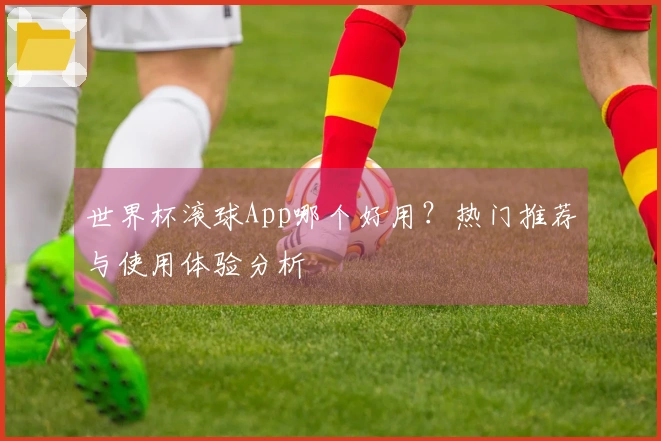 世界杯滚球App哪个好用？热门推荐与使用体验分析