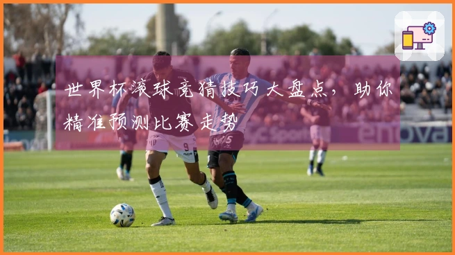 世界杯滚球竞猜技巧大盘点，助你精准预测比赛走势