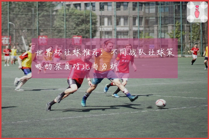 世界杯让球推荐：不同战队让球策略的深度对比与分析